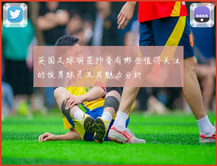 英国足球明星帅哥有哪些值得关注的俊男球员及其魅力分析