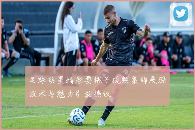 足球明星精彩耍棍子视频集锦展现技术与魅力引发热议