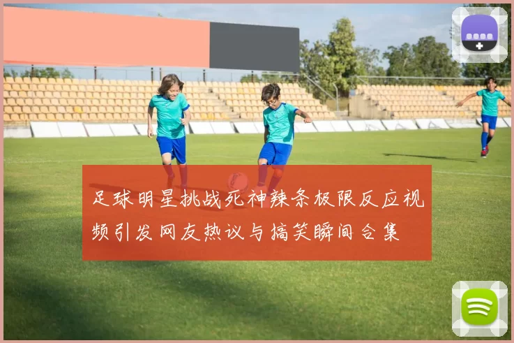 足球明星挑战死神辣条极限反应视频引发网友热议与搞笑瞬间合集