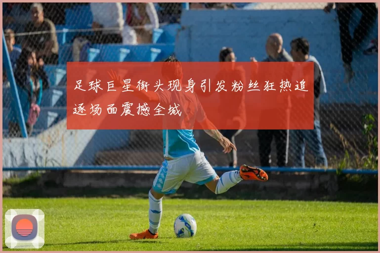 足球巨星街头现身引发粉丝狂热追逐场面震撼全城