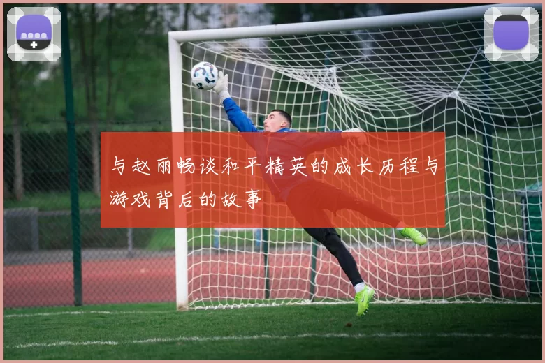 与赵丽畅谈和平精英的成长历程与游戏背后的故事