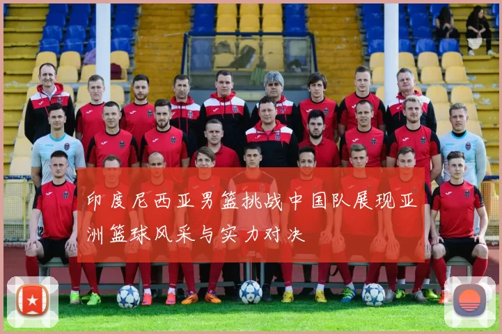 印度尼西亚男篮挑战中国队展现亚洲篮球风采与实力对决