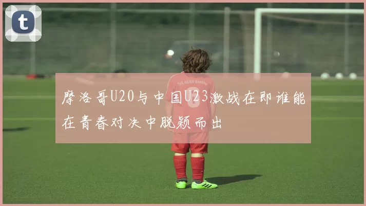 摩洛哥U20与中国U23激战在即谁能在青春对决中脱颖而出