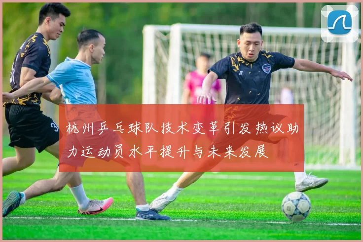 杭州乒乓球队技术变革引发热议助力运动员水平提升与未来发展