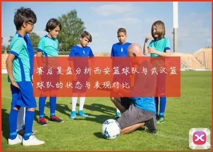 赛后复盘分析西安篮球队与武汉篮球队的状态与表现对比