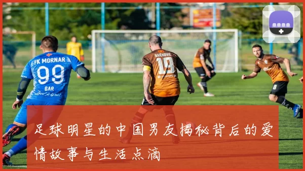 足球明星的中国男友揭秘背后的爱情故事与生活点滴