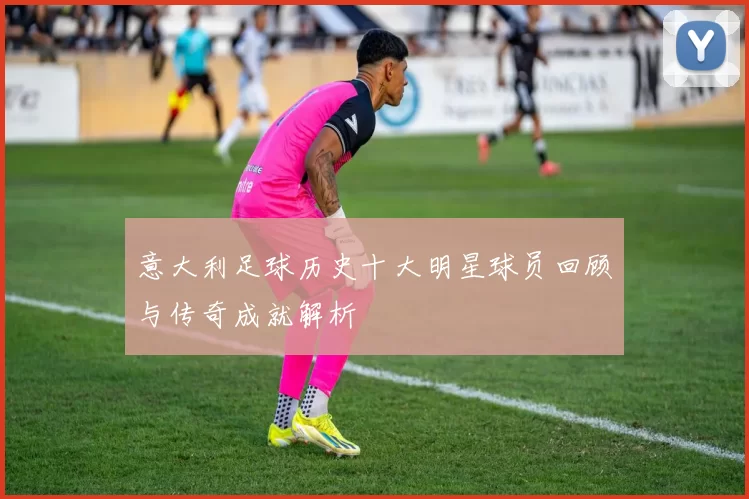 意大利足球历史十大明星球员回顾与传奇成就解析