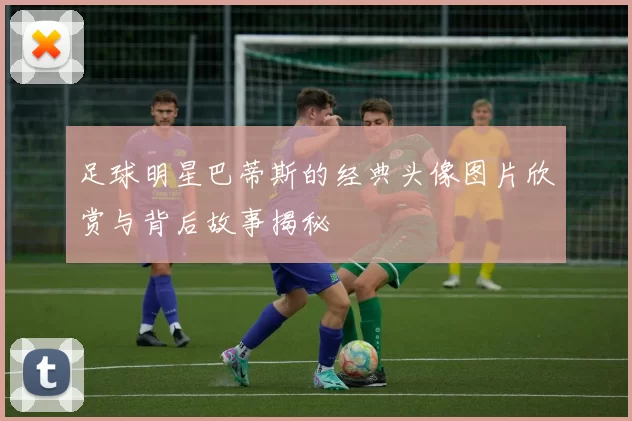 足球明星巴蒂斯的经典头像图片欣赏与背后故事揭秘