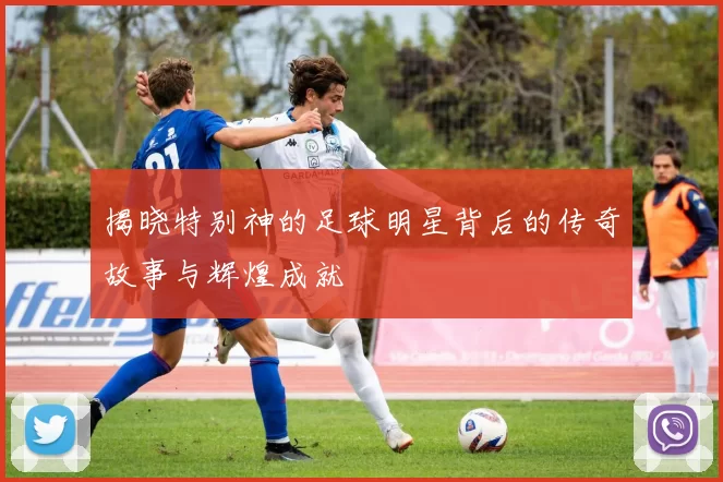 揭晓特别神的足球明星背后的传奇故事与辉煌成就
