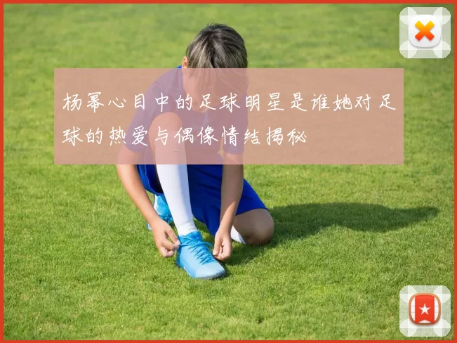 杨幂心目中的足球明星是谁她对足球的热爱与偶像情结揭秘