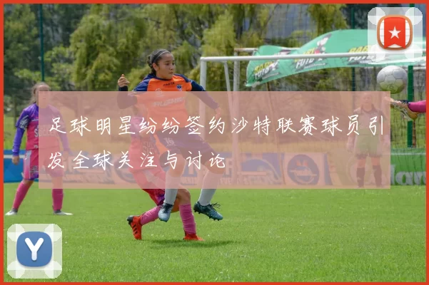 足球明星纷纷签约沙特联赛球员引发全球关注与讨论