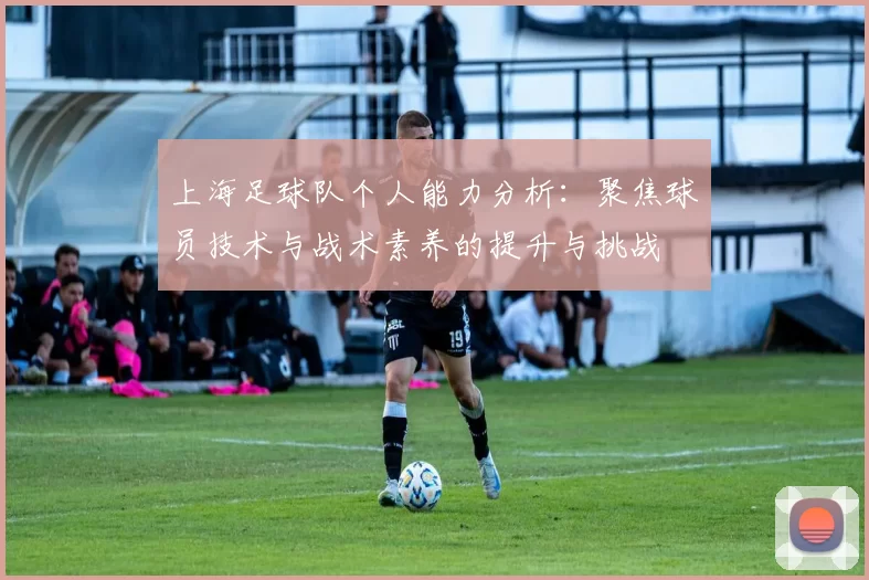 上海足球队个人能力分析：聚焦球员技术与战术素养的提升与挑战