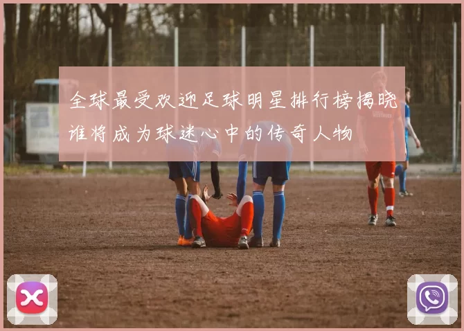 全球最受欢迎足球明星排行榜揭晓谁将成为球迷心中的传奇人物